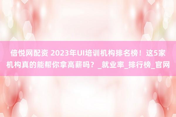 倍悦网配资 2023年UI培训机构排名榜！这5家机构真的能帮你拿高薪吗？_就业率_排行榜_官网
