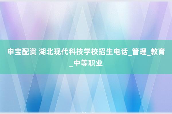 申宝配资 湖北现代科技学校招生电话_管理_教育_中等职业