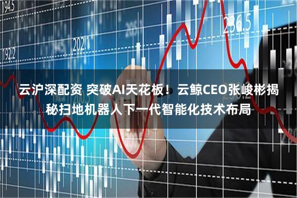 云沪深配资 突破AI天花板！云鲸CEO张峻彬揭秘扫地机器人下一代智能化技术布局