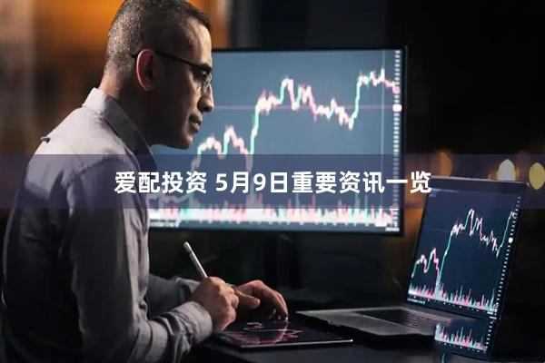 爱配投资 5月9日重要资讯一览