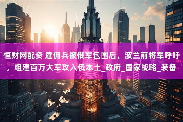 恒财网配资 雇佣兵被俄军包围后，波兰前将军呼吁，组建百万大军攻入俄本土_政府_国家战略_装备