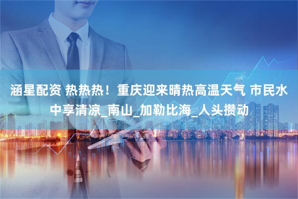 涵星配资 热热热！重庆迎来晴热高温天气 市民水中享清凉_南山_加勒比海_人头攒动