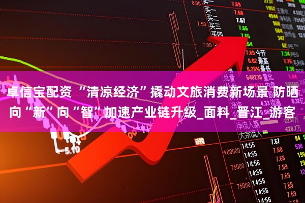 卓信宝配资 “清凉经济”撬动文旅消费新场景 防晒向“新”向“智”加速产业链升级_面料_晋江_游客