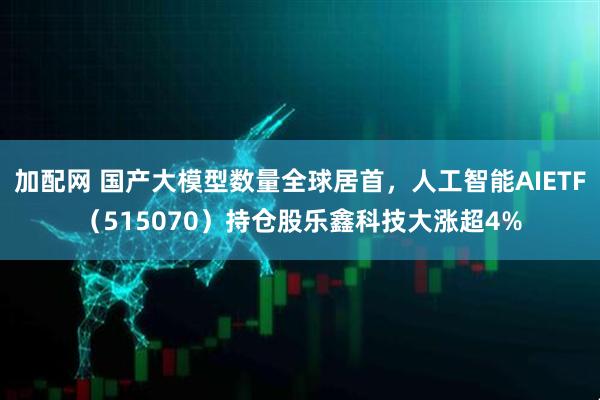加配网 国产大模型数量全球居首，人工智能AIETF（515070）持仓股乐鑫科技大涨超4%