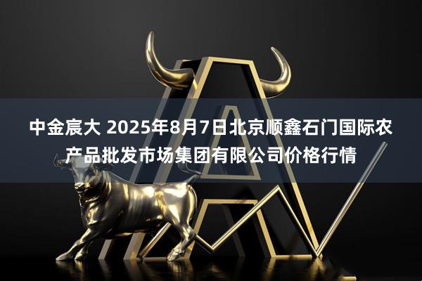 中金宸大 2025年8月7日北京顺鑫石门国际农产品批发市场集团有限公司价格行情