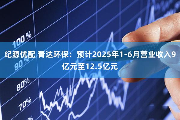 纪源优配 青达环保：预计2025年1-6月营业收入9亿元至12.5亿元