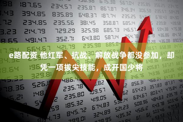e路配资 他红军、抗战、解放战争都没参加，却凭一项拔尖技能，成开国少将